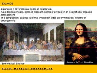 B A S I C D E S I G N – P R I N C I P L E S
BALANCE
Balance is a psychological sense of equilibrium.
As a design principle, balance places the parts of a visual in an aesthetically pleasing
arrangement.
In a composition, balance is formal when both sides are symmetrical in terms of
arrangement.
Symmetrical Balance
Leonardo da Vinci, Last supper.
Leonardo da Vinci, Mona Lisa.
 