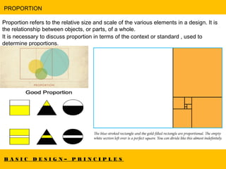 B A S I C D E S I G N – P R I N C I P L E S
PROPORTION
Proportion refers to the relative size and scale of the various elements in a design. It is
the relationship between objects, or parts, of a whole.
It is necessary to discuss proportion in terms of the context or standard , used to
determine proportions.
 