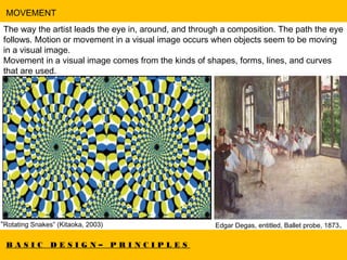 B A S I C D E S I G N – P R I N C I P L E S
MOVEMENT
The way the artist leads the eye in, around, and through a composition. The path the eye
follows. Motion or movement in a visual image occurs when objects seem to be moving
in a visual image.
Movement in a visual image comes from the kinds of shapes, forms, lines, and curves
that are used.
“Rotating Snakes” (Kitaoka, 2003) Edgar Degas, entitled, Ballet probe, 1873.
 