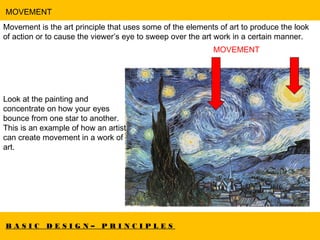 B A S I C D E S I G N – P R I N C I P L E S
MOVEMENT
Movement is the art principle that uses some of the elements of art to produce the look
of action or to cause the viewer’s eye to sweep over the art work in a certain manner.
MOVEMENT
Look at the painting and
concentrate on how your eyes
bounce from one star to another.
This is an example of how an artist
can create movement in a work of
art.
 