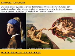 B A S I C D E S I G N – P R I N C I P L E S
EMPHASIS / FOCAL POINT
Emphasis is used by artists to create dominance and focus in their work. Artists can
emphasize colour, value, shapes, or other art elements to achieve dominance. Various
kinds of contrast can be used to emphasize a centre of interest.
Girl with pearl earring, Vermeer The creation of Adam, Michelangelo
 