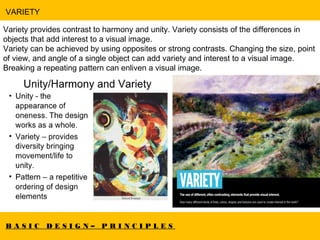 B A S I C D E S I G N – P R I N C I P L E S
VARIETY
Variety provides contrast to harmony and unity. Variety consists of the differences in
objects that add interest to a visual image.
Variety can be achieved by using opposites or strong contrasts. Changing the size, point
of view, and angle of a single object can add variety and interest to a visual image.
Breaking a repeating pattern can enliven a visual image.
Artwork by Rassouli.
 