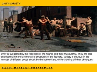 B A S I C D E S I G N – P R I N C I P L E S
UNITY-VARIETY
  Thomas Pollock Anshutz The Ironworker's Noontime 1880
Unity is suggested by the repetition of the figures and their muscularity. They are also
enclosed within the architectural structures of the foundry. Variety is obvious in the
number of different poses struck by the ironworkers, while showing off their physiques.
 