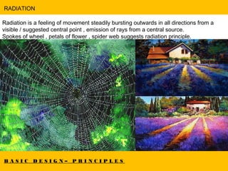 B A S I C D E S I G N – P R I N C I P L E S
RADIATION
Radiation is a feeling of movement steadily bursting outwards in all directions from a
visible / suggested central point , emission of rays from a central source.
Spokes of wheel , petals of flower , spider web suggests radiation principle.
 