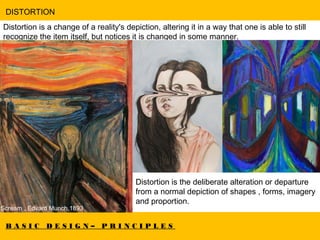 B A S I C D E S I G N – P R I N C I P L E S
DISTORTION
Distortion is a change of a reality's depiction, altering it in a way that one is able to still
recognize the item itself, but notices it is changed in some manner.  
Scream , Edvard Munch,1893
Distortion is the deliberate alteration or departure
from a normal depiction of shapes , forms, imagery
and proportion.
 