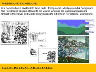 B A S I C D E S I G N – P R I N C I P L E S
FOREGROUND-BACKGROUND
In a Composition is divided into three parts : Foreground , Middle ground & Background.
The Foreground appears closest to the viewer, whereas the Background appears
farthest to the viewer and Middle ground appears in between Foreground- Background.
 