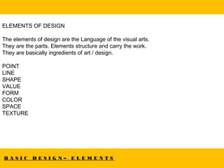 B A S I C D E S I G N – E L E M E N T S
ELEMENTS OF DESIGN
The elements of design are the Language of the visual arts.
They are the parts. Elements structure and carry the work.
They are basically ingredients of art / design.
POINT
LINE
SHAPE
VALUE
FORM
COLOR
SPACE
TEXTURE
 