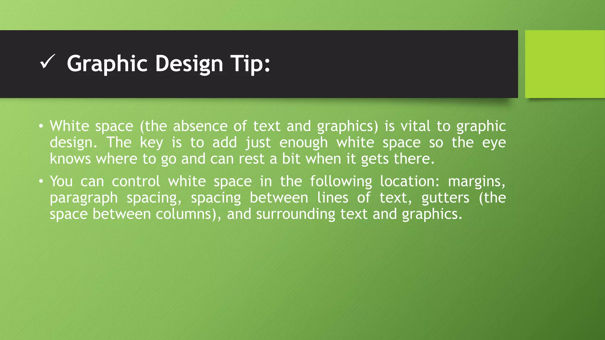 Graphic Design Tip:
• White space (the absence of text and graphics) is vital to graphic
design. The key is to add just enough white space so the eye
knows where to go and can rest a bit when it gets there.
• You can control white space in the following location: margins,
paragraph spacing, spacing between lines of text, gutters (the
space between columns), and surrounding text and graphics.
 