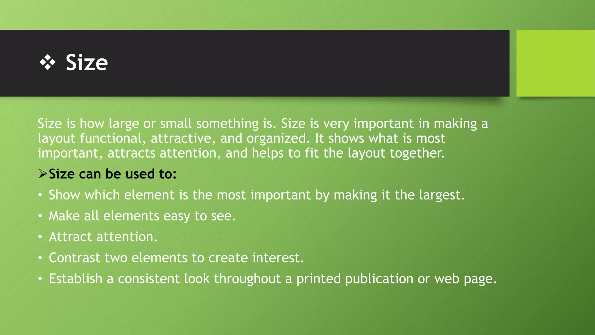  Size
Size is how large or small something is. Size is very important in making a
layout functional, attractive, and organized. It shows what is most
important, attracts attention, and helps to fit the layout together.
Size can be used to:
• Show which element is the most important by making it the largest.
• Make all elements easy to see.
• Attract attention.
• Contrast two elements to create interest.
• Establish a consistent look throughout a printed publication or web page.
 