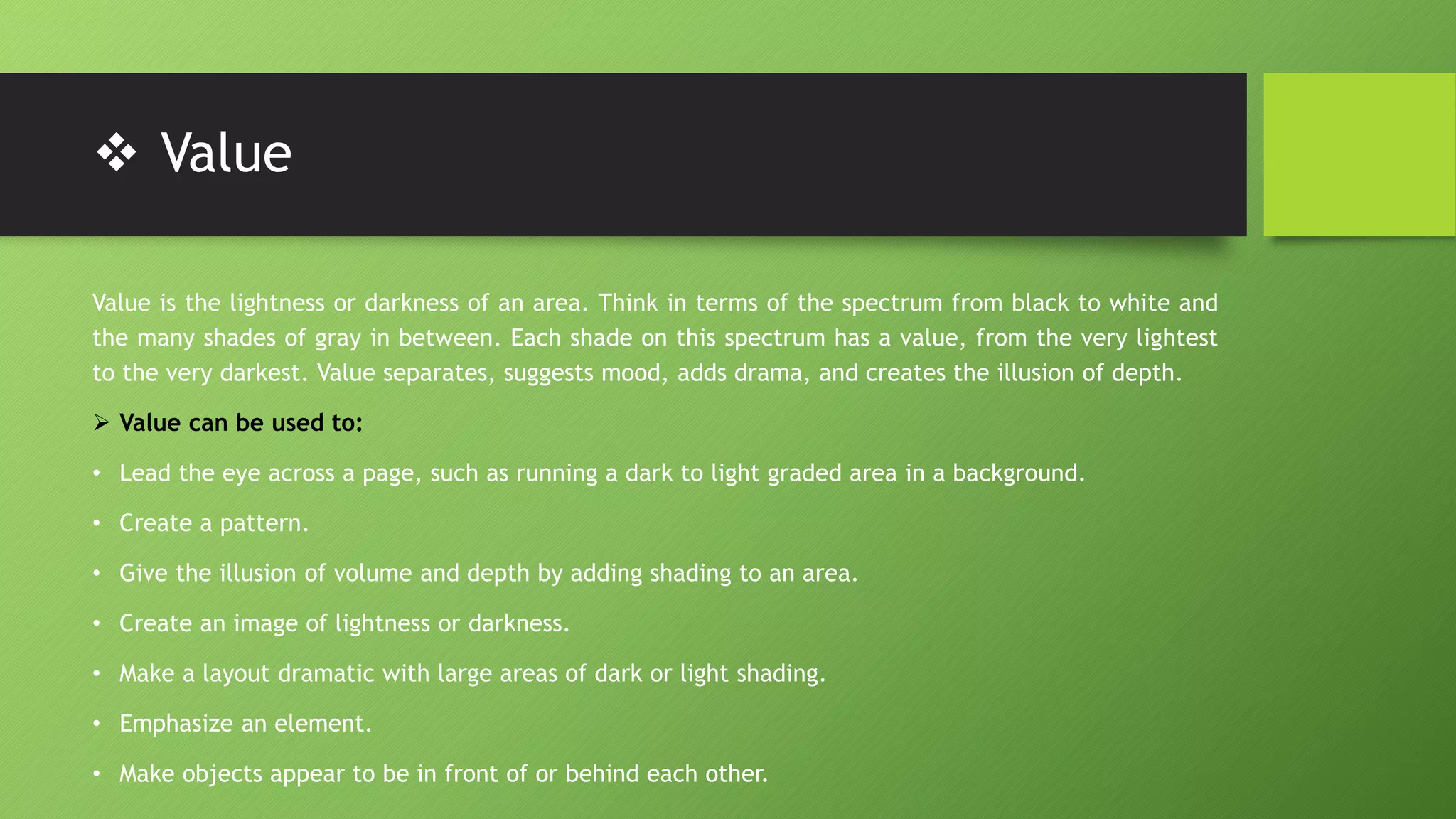  Value
Value is the lightness or darkness of an area. Think in terms of the spectrum from black to white and
the many shades of gray in between. Each shade on this spectrum has a value, from the very lightest
to the very darkest. Value separates, suggests mood, adds drama, and creates the illusion of depth.
 Value can be used to:
• Lead the eye across a page, such as running a dark to light graded area in a background.
• Create a pattern.
• Give the illusion of volume and depth by adding shading to an area.
• Create an image of lightness or darkness.
• Make a layout dramatic with large areas of dark or light shading.
• Emphasize an element.
• Make objects appear to be in front of or behind each other.
 
