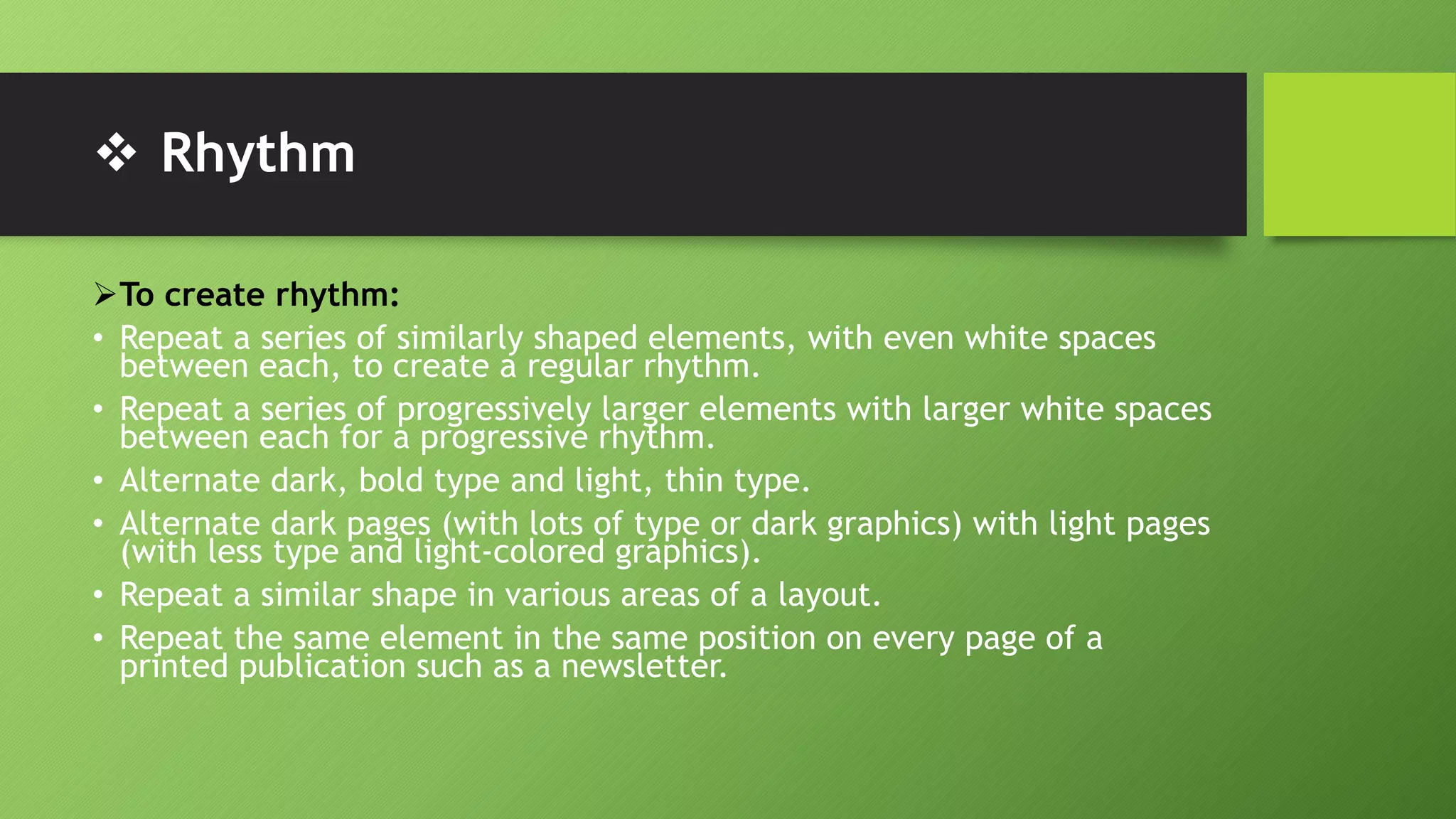  Rhythm
To create rhythm:
• Repeat a series of similarly shaped elements, with even white spaces
between each, to create a regular rhythm.
• Repeat a series of progressively larger elements with larger white spaces
between each for a progressive rhythm.
• Alternate dark, bold type and light, thin type.
• Alternate dark pages (with lots of type or dark graphics) with light pages
(with less type and light-colored graphics).
• Repeat a similar shape in various areas of a layout.
• Repeat the same element in the same position on every page of a
printed publication such as a newsletter.
 