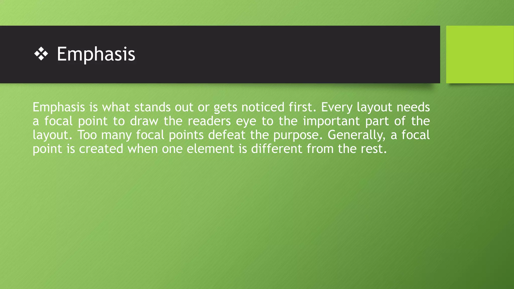  Emphasis
Emphasis is what stands out or gets noticed first. Every layout needs
a focal point to draw the readers eye to the important part of the
layout. Too many focal points defeat the purpose. Generally, a focal
point is created when one element is different from the rest.
 