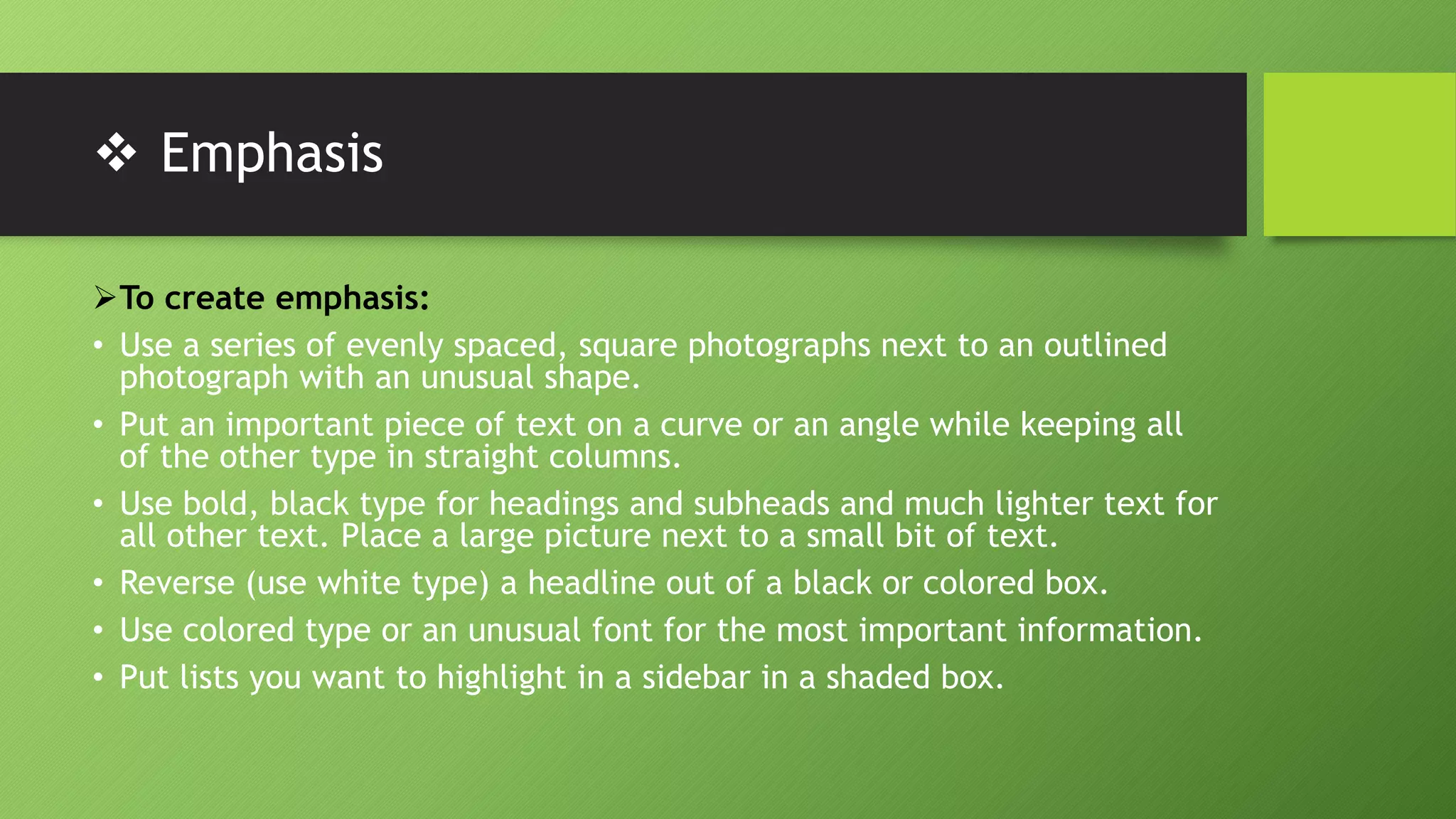  Emphasis
To create emphasis:
• Use a series of evenly spaced, square photographs next to an outlined
photograph with an unusual shape.
• Put an important piece of text on a curve or an angle while keeping all
of the other type in straight columns.
• Use bold, black type for headings and subheads and much lighter text for
all other text. Place a large picture next to a small bit of text.
• Reverse (use white type) a headline out of a black or colored box.
• Use colored type or an unusual font for the most important information.
• Put lists you want to highlight in a sidebar in a shaded box.
 