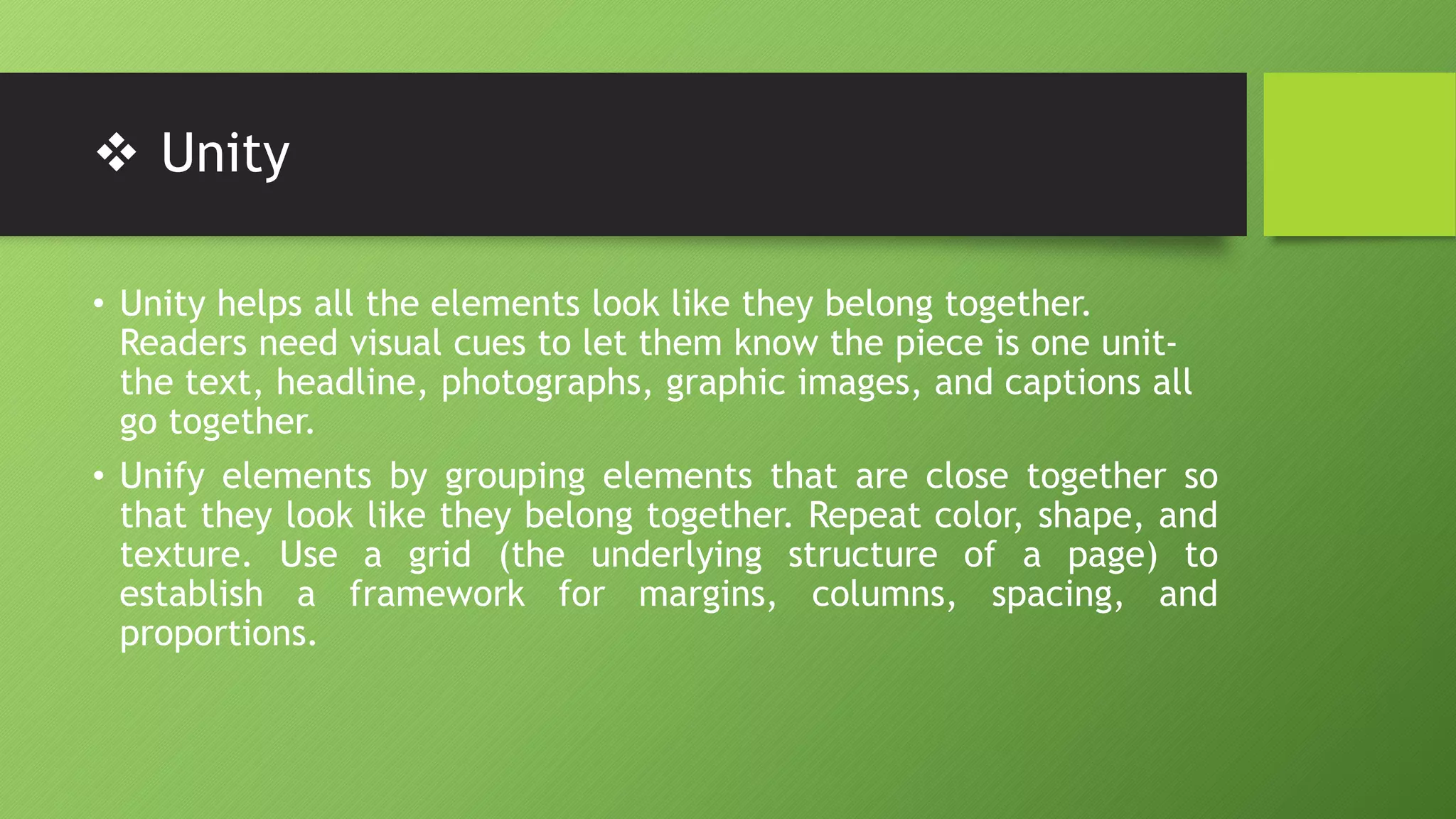  Unity
• Unity helps all the elements look like they belong together.
Readers need visual cues to let them know the piece is one unit-
the text, headline, photographs, graphic images, and captions all
go together.
• Unify elements by grouping elements that are close together so
that they look like they belong together. Repeat color, shape, and
texture. Use a grid (the underlying structure of a page) to
establish a framework for margins, columns, spacing, and
proportions.
 