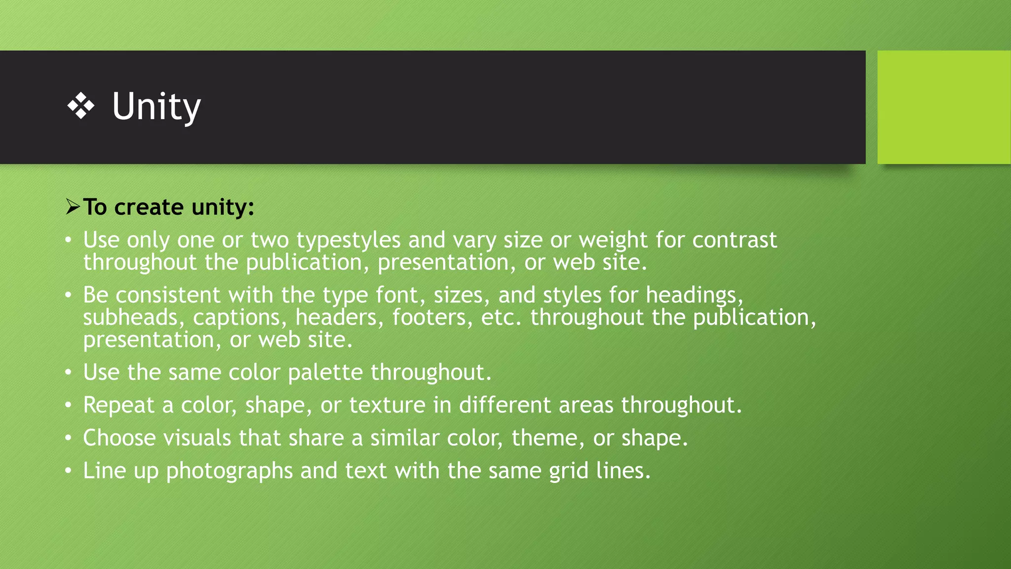  Unity
To create unity:
• Use only one or two typestyles and vary size or weight for contrast
throughout the publication, presentation, or web site.
• Be consistent with the type font, sizes, and styles for headings,
subheads, captions, headers, footers, etc. throughout the publication,
presentation, or web site.
• Use the same color palette throughout.
• Repeat a color, shape, or texture in different areas throughout.
• Choose visuals that share a similar color, theme, or shape.
• Line up photographs and text with the same grid lines.
 