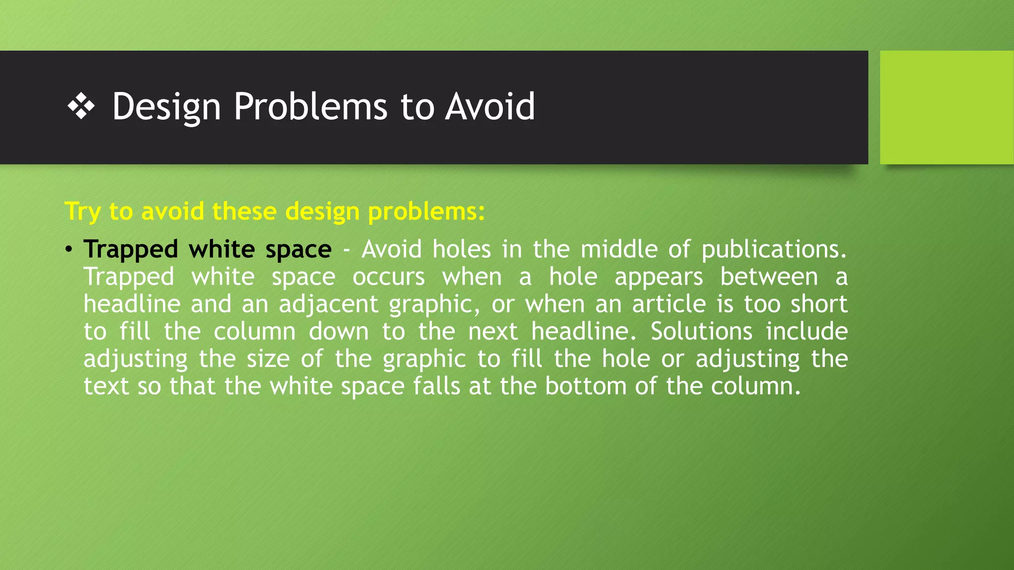  Design Problems to Avoid
Try to avoid these design problems:
• Trapped white space - Avoid holes in the middle of publications.
Trapped white space occurs when a hole appears between a
headline and an adjacent graphic, or when an article is too short
to fill the column down to the next headline. Solutions include
adjusting the size of the graphic to fill the hole or adjusting the
text so that the white space falls at the bottom of the column.
 