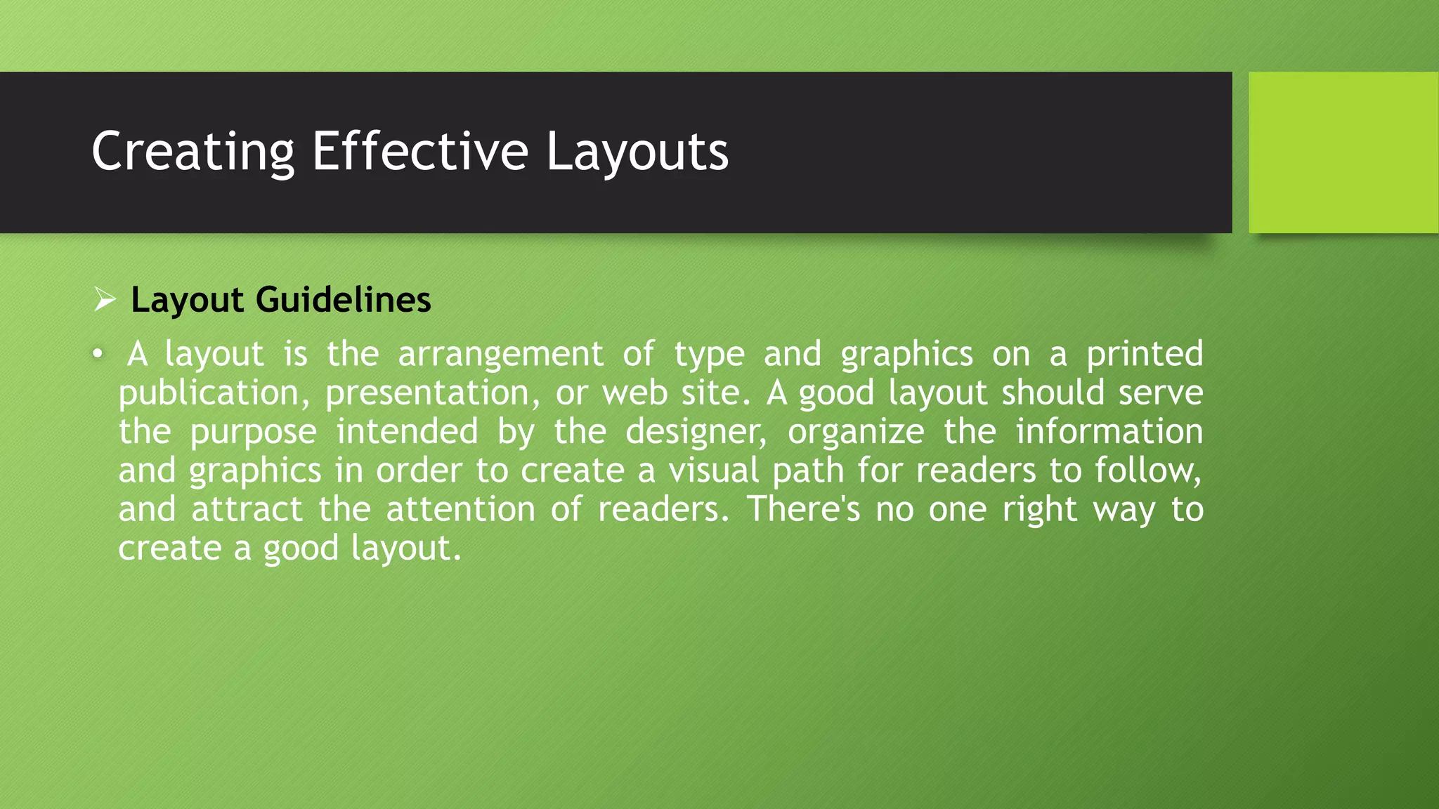 Creating Effective Layouts
 Layout Guidelines
• A layout is the arrangement of type and graphics on a printed
publication, presentation, or web site. A good layout should serve
the purpose intended by the designer, organize the information
and graphics in order to create a visual path for readers to follow,
and attract the attention of readers. There's no one right way to
create a good layout.
 