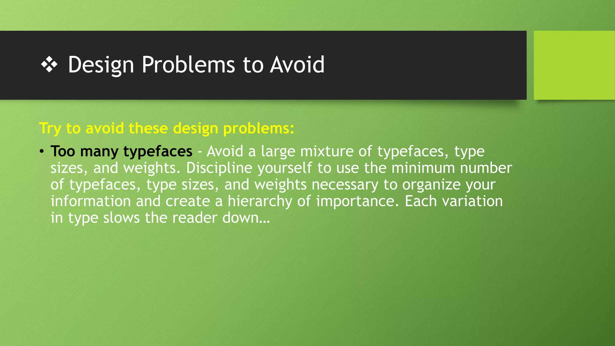  Design Problems to Avoid
Try to avoid these design problems:
• Too many typefaces - Avoid a large mixture of typefaces, type
sizes, and weights. Discipline yourself to use the minimum number
of typefaces, type sizes, and weights necessary to organize your
information and create a hierarchy of importance. Each variation
in type slows the reader down…
 