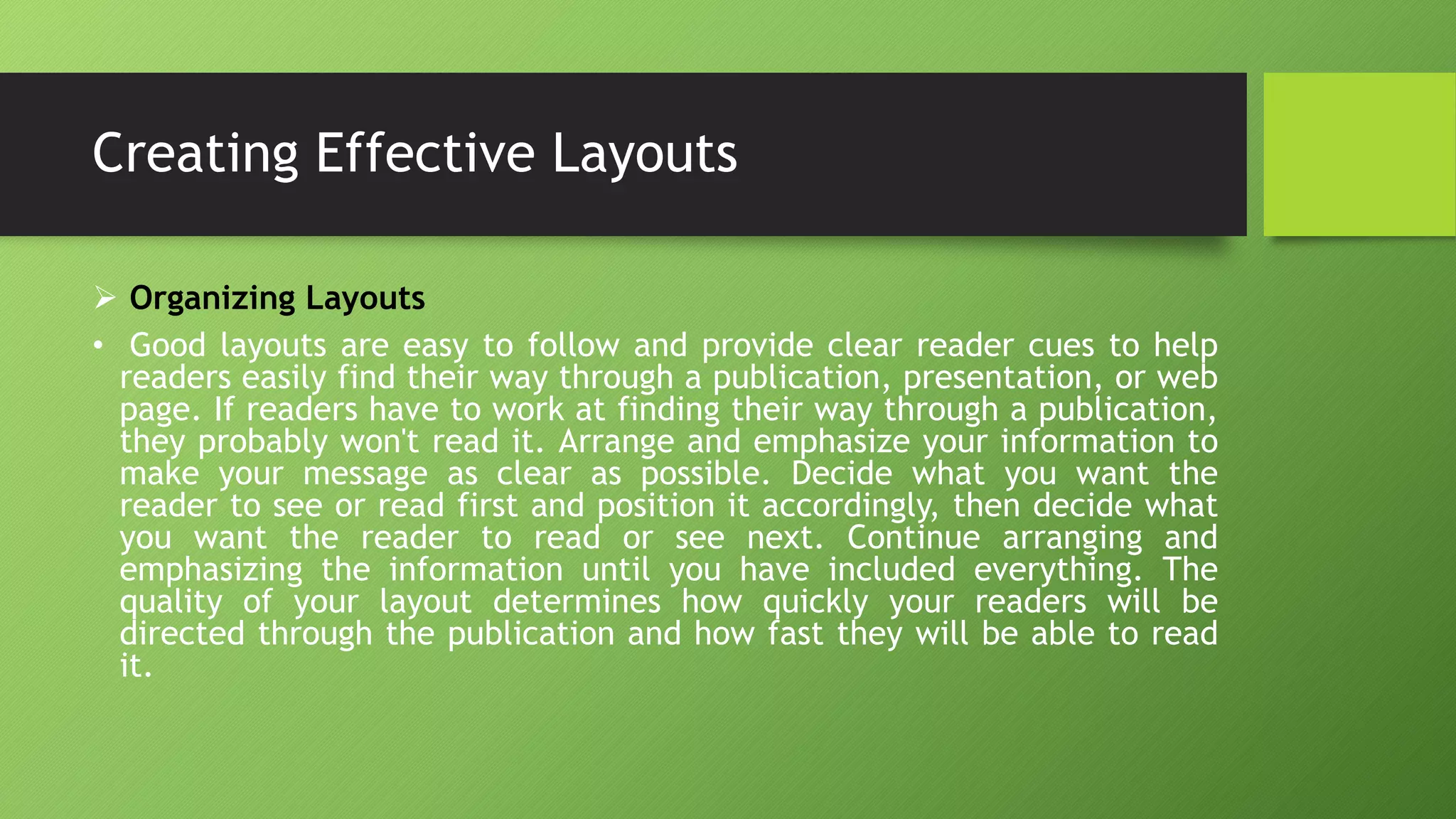 Creating Effective Layouts
 Organizing Layouts
• Good layouts are easy to follow and provide clear reader cues to help
readers easily find their way through a publication, presentation, or web
page. If readers have to work at finding their way through a publication,
they probably won't read it. Arrange and emphasize your information to
make your message as clear as possible. Decide what you want the
reader to see or read first and position it accordingly, then decide what
you want the reader to read or see next. Continue arranging and
emphasizing the information until you have included everything. The
quality of your layout determines how quickly your readers will be
directed through the publication and how fast they will be able to read
it.
 