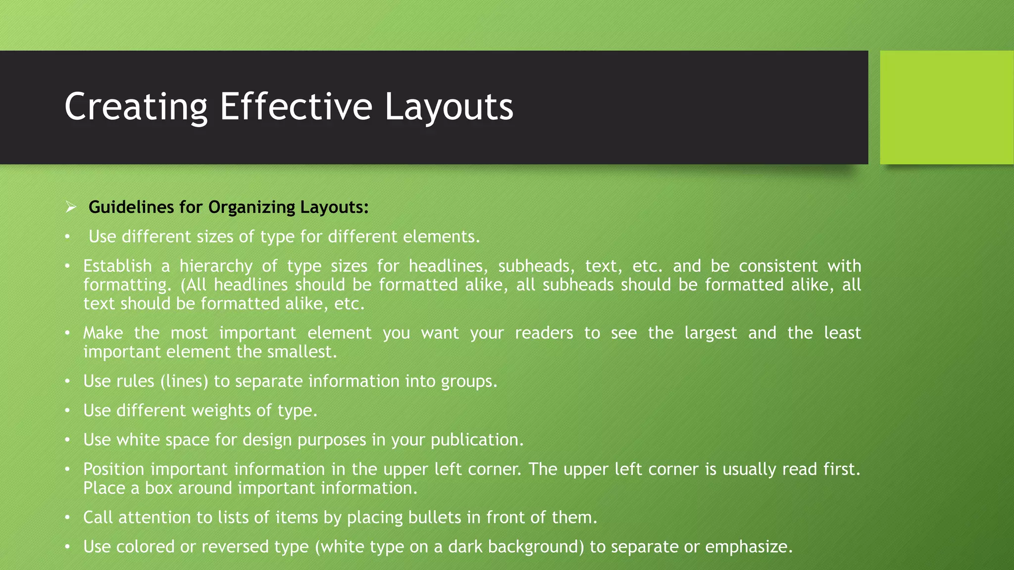 Creating Effective Layouts
 Guidelines for Organizing Layouts:
• Use different sizes of type for different elements.
• Establish a hierarchy of type sizes for headlines, subheads, text, etc. and be consistent with
formatting. (All headlines should be formatted alike, all subheads should be formatted alike, all
text should be formatted alike, etc.
• Make the most important element you want your readers to see the largest and the least
important element the smallest.
• Use rules (lines) to separate information into groups.
• Use different weights of type.
• Use white space for design purposes in your publication.
• Position important information in the upper left corner. The upper left corner is usually read first.
Place a box around important information.
• Call attention to lists of items by placing bullets in front of them.
• Use colored or reversed type (white type on a dark background) to separate or emphasize.
 
