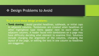  Design Problems to Avoid
Try to avoid these design problems:
• Tomb stoning - Avoid parallel headlines, subheads, or initial caps
in adjacent columns. Tombstones are created when headlines or
other highlighted type items appear next to each other in
adjacent columns. A reader faced with tombstones on a page may
have difficulty deciding what element to examine first. Solutions
include changing the alignment of the columns, changing the
layout of the page, or editing the text in one column so headlines
are staggered.
 