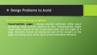 Design Problems to Avoid
Try to avoid these design problems:
• Claustrophobic pages - Always provide sufficient white space
(breathing room) around columns of text. Claustrophobic pages
result when columns of text crowd each other and the edges of a
page. Solutions include increasing the size of the margins on the
page and adding more white space around individual elements.
 