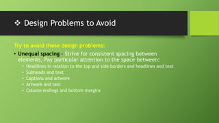 Design Problems to Avoid
Try to avoid these design problems:
• Unequal spacing - Strive for consistent spacing between
elements. Pay particular attention to the space between:
• Headlines in relation to the top and side borders and headlines and text
• Subheads and text
• Captions and artwork
• Artwork and text
• Column endings and bottom margins
 