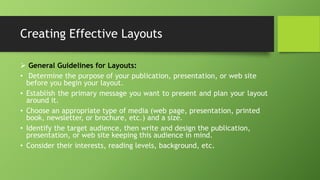 Creating Effective Layouts
 General Guidelines for Layouts:
• Determine the purpose of your publication, presentation, or web site
before you begin your layout.
• Establish the primary message you want to present and plan your layout
around it.
• Choose an appropriate type of media (web page, presentation, printed
book, newsletter, or brochure, etc.) and a size.
• Identify the target audience, then write and design the publication,
presentation, or web site keeping this audience in mind.
• Consider their interests, reading levels, background, etc.
 