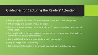 Guidelines for Capturing the Readers' Attention:
• Enlarge a graphic or photo of something small, so it will cover a large area.
• Tilt an image or a block of type at an angle.
• Surround a small element, such as a block of type or a graphic, with lots of
white space.
• Use bright colors for publications, presentations, or web sites that will be
viewed in dark or gray environments.
• Use a solid black area or a large white area in your design.
• Crop an image in an unusual way.
• Set important information in an atypical way, such as in a distinctive font.
 