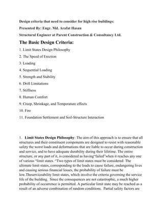 Design criteria that need to consider for high rise buildings:
Presented By: Engr. Md. Arafat Hasan
Structural Engineer at Parent Construction & Consultancy Ltd.
The Basic Design Criteria:
1. Limit States Design Philosophy
2. The Speed of Erection
3. Loading
4. Sequential Loading
5. Strength and Stability
6. Drift Limitations
7. Stiffness
8. Human Comfort
9. Creep, Shrinkage, and Temperature effects
10. Fire
11. Foundation Settlement and Soil-Structure Interaction
1. Limit States Design Philosophy: The aim of this approach is to ensure that all
structures and their constituent components are designed to resist with reasonable
safety the worst loads and deformations that are liable to occur during construction
and service, and to have adequate durability during their lifetime. The entire
structure, or any part of it, is considered as having“failed”when it reaches any one
of various “limit states. “Two types of limit states must be considered: The
ultimate limit states, corresponding to the loads to cause failure, endangering lives
and causing serious financial losses, the probability of failure must be
low.Theserviceability limit states, which involve the criteria governing the service
life of the building. Since the consequences are not catastrophic, a much higher
probability of occurrence is permitted. A particular limit state may be reached as a
result of an adverse combination of random conditions. Partial safety factors are
 