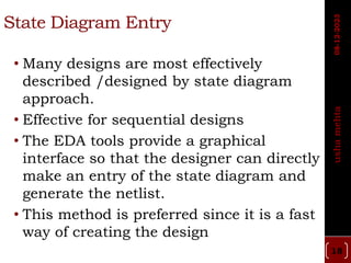 State Diagram Entry
• Many designs are most effectively
described /designed by state diagram
approach.
• Effective for sequential designs
• The EDA tools provide a graphical
interface so that the designer can directly
make an entry of the state diagram and
generate the netlist.
• This method is preferred since it is a fast
way of creating the design
18
usha
mehta
08-12-2023
 
