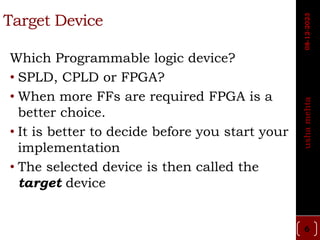 Target Device
Which Programmable logic device?
• SPLD, CPLD or FPGA?
• When more FFs are required FPGA is a
better choice.
• It is better to decide before you start your
implementation
• The selected device is then called the
target device
6
usha
mehta
08-12-2023
 
