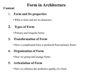 Form in Architecture
Content
1. Form and Its properties
• What is form and are its characters
2. Types of Form
• Primary and irregular forms
3. Transformation of Form
• How a complicated form is produced from primary forms
4. Organization of Form
• How we group and arrange forms
5. Articulation of Form
• How we enhance the aesthetics quality of a form
 