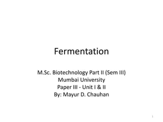 Fermentation
M.Sc. Biotechnology Part II (Sem III)
Mumbai University
Paper III - Unit I & II
By: Mayur D. Chauhan
1
 
