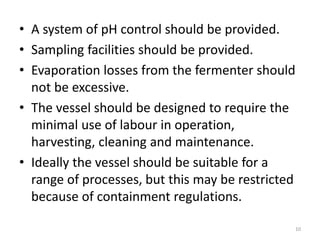 • A system of pH control should be provided.
• Sampling facilities should be provided.
• Evaporation losses from the fermenter should
not be excessive.
• The vessel should be designed to require the
minimal use of labour in operation,
harvesting, cleaning and maintenance.
• Ideally the vessel should be suitable for a
range of processes, but this may be restricted
because of containment regulations.
10
 