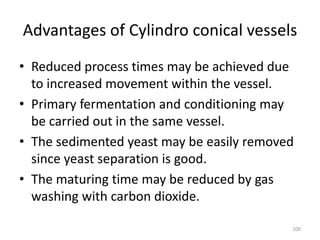 Advantages of Cylindro conical vessels
• Reduced process times may be achieved due
to increased movement within the vessel.
• Primary fermentation and conditioning may
be carried out in the same vessel.
• The sedimented yeast may be easily removed
since yeast separation is good.
• The maturing time may be reduced by gas
washing with carbon dioxide.
100
 