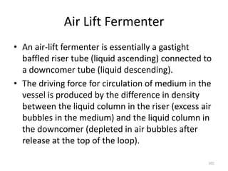 Air Lift Fermenter
• An air-lift fermenter is essentially a gastight
baffled riser tube (liquid ascending) connected to
a downcomer tube (liquid descending).
• The driving force for circulation of medium in the
vessel is produced by the difference in density
between the liquid column in the riser (excess air
bubbles in the medium) and the liquid column in
the downcomer (depleted in air bubbles after
release at the top of the loop).
101
 