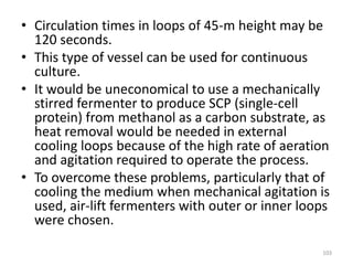 • Circulation times in loops of 45-m height may be
120 seconds.
• This type of vessel can be used for continuous
culture.
• It would be uneconomical to use a mechanically
stirred fermenter to produce SCP (single-cell
protein) from methanol as a carbon substrate, as
heat removal would be needed in external
cooling loops because of the high rate of aeration
and agitation required to operate the process.
• To overcome these problems, particularly that of
cooling the medium when mechanical agitation is
used, air-lift fermenters with outer or inner loops
were chosen.
103
 