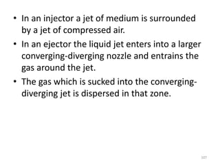 • In an injector a jet of medium is surrounded
by a jet of compressed air.
• In an ejector the liquid jet enters into a larger
converging-diverging nozzle and entrains the
gas around the jet.
• The gas which is sucked into the converging-
diverging jet is dispersed in that zone.
107
 