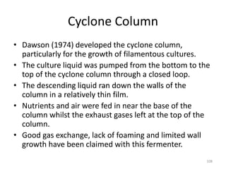Cyclone Column
• Dawson (1974) developed the cyclone column,
particularly for the growth of filamentous cultures.
• The culture liquid was pumped from the bottom to the
top of the cyclone column through a closed loop.
• The descending liquid ran down the walls of the
column in a relatively thin film.
• Nutrients and air were fed in near the base of the
column whilst the exhaust gases left at the top of the
column.
• Good gas exchange, lack of foaming and limited wall
growth have been claimed with this fermenter.
108
 
