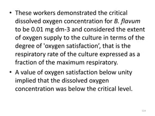 • These workers demonstrated the critical
dissolved oxygen concentration for B. flavum
to be 0.01 mg dm-3 and considered the extent
of oxygen supply to the culture in terms of the
degree of 'oxygen satisfaction’, that is the
respiratory rate of the culture expressed as a
fraction of the maximum respiratory.
• A value of oxygen satisfaction below unity
implied that the dissolved oxygen
concentration was below the critical level.
114
 