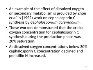 • An example of the effect of dissolved oxygen
on secondary metabolism is provided by Zhou
et al. 's (1992) work on cephalosporin C
synthesis by Cephalosporium acremonium.
• These workers demonstrated that the critical
oxygen concentration for cephalosporin C
synthesis during the production phase was
20% saturation.
• At dissolved oxygen concentrations below 20%
cephalosporin C concentration declined and
penicillin N increased.
118
 