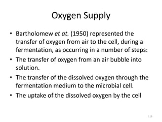Oxygen Supply
• Bartholomew et at. (1950) represented the
transfer of oxygen from air to the cell, during a
fermentation, as occurring in a number of steps:
• The transfer of oxygen from an air bubble into
solution.
• The transfer of the dissolved oxygen through the
fermentation medium to the microbial cell.
• The uptake of the dissolved oxygen by the cell
119
 