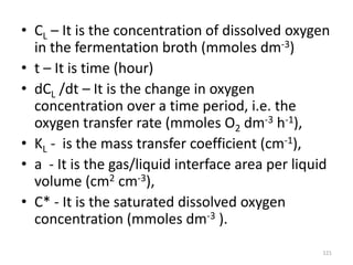 • CL – It is the concentration of dissolved oxygen
in the fermentation broth (mmoles dm-3)
• t – It is time (hour)
• dCL /dt – It is the change in oxygen
concentration over a time period, i.e. the
oxygen transfer rate (mmoles O2 dm-3 h-1),
• KL - is the mass transfer coefficient (cm-1),
• a - It is the gas/liquid interface area per liquid
volume (cm2 cm-3),
• C* - It is the saturated dissolved oxygen
concentration (mmoles dm-3 ).
121
 