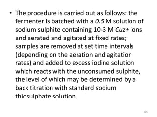 • The procedure is carried out as follows: the
fermenter is batched with a 0.5 M solution of
sodium sulphite containing 10-3 M Cuz+ ions
and aerated and agitated at fixed rates;
samples are removed at set time intervals
(depending on the aeration and agitation
rates) and added to excess iodine solution
which reacts with the unconsumed sulphite,
the level of which may be determined by a
back titration with standard sodium
thiosulphate solution.
126
 