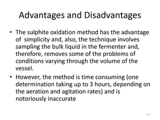 Advantages and Disadvantages
• The sulphite oxidation method has the advantage
of simplicity and, also, the technique involves
sampling the bulk liquid in the fermenter and,
therefore, removes some of the problems of
conditions varying through the volume of the
vessel.
• However, the method is time consuming (one
determination taking up to 3 hours, depending on
the aeration and agitation rates) and is
notoriously inaccurate
127
 
