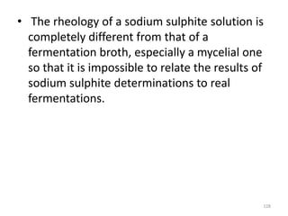 • The rheology of a sodium sulphite solution is
completely different from that of a
fermentation broth, especially a mycelial one
so that it is impossible to relate the results of
sodium sulphite determinations to real
fermentations.
128
 