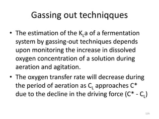 Gassing out techniqques
• The estimation of the KLa of a fermentation
system by gassing-out techniques depends
upon monitoring the increase in dissolved
oxygen concentration of a solution during
aeration and agitation.
• The oxygen transfer rate will decrease during
the period of aeration as CL approaches C*
due to the decline in the driving force (C* - CL)
129
 