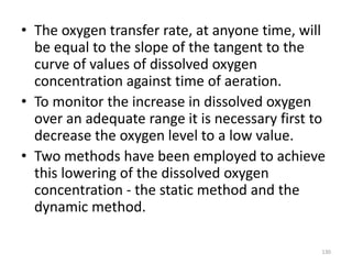 • The oxygen transfer rate, at anyone time, will
be equal to the slope of the tangent to the
curve of values of dissolved oxygen
concentration against time of aeration.
• To monitor the increase in dissolved oxygen
over an adequate range it is necessary first to
decrease the oxygen level to a low value.
• Two methods have been employed to achieve
this lowering of the dissolved oxygen
concentration - the static method and the
dynamic method.
130
 