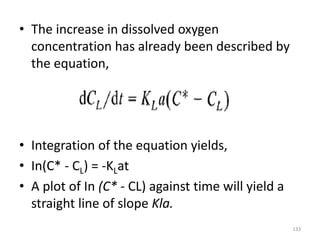 • The increase in dissolved oxygen
concentration has already been described by
the equation,
• Integration of the equation yields,
• In(C* - CL) = -KLat
• A plot of In (C* - CL) against time will yield a
straight line of slope Kla.
133
 